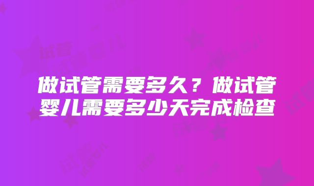 做试管需要多久?做试管婴儿需要多少天完成检查
