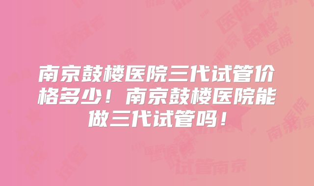 南京鼓楼医院三代试管价格多少!南京鼓楼医院能做三代试管吗!