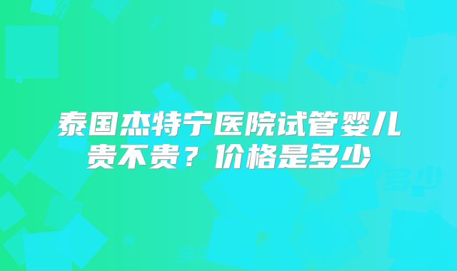 泰国杰特宁医院试管婴儿贵不贵?价格是多少