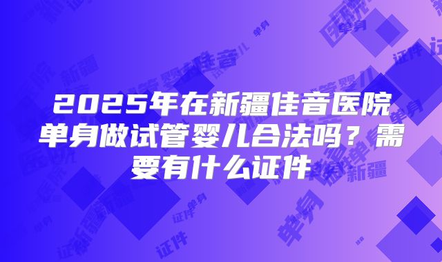 2025年在新疆佳音医院单身做试管婴儿合法吗？需要有什么证件