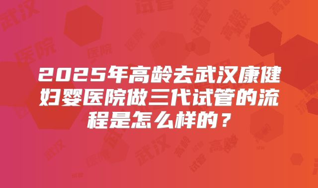 2025年高龄去武汉康健妇婴医院做三代试管的流程是怎么样的?