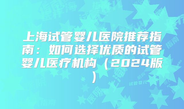上海试管婴儿医院推荐指南:如何选择优质的试管婴儿医疗机构(2024版)