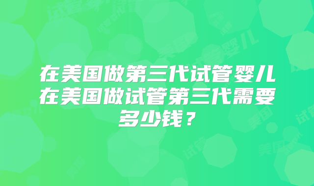 在美国做第三代试管婴儿在美国做试管第三代需要多少钱？