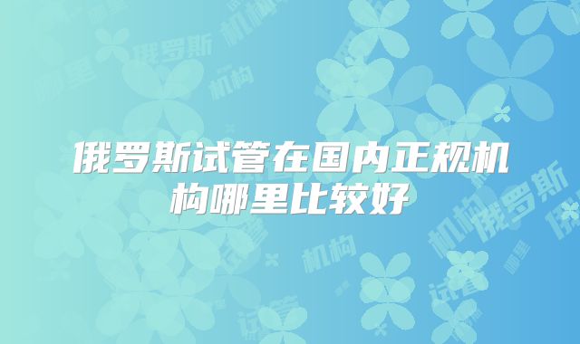 俄罗斯试管在国内正规机构哪里比较好