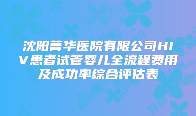 沈阳菁华医院有限公司HIV患者试管婴儿全流程费用及成功率综合评估表