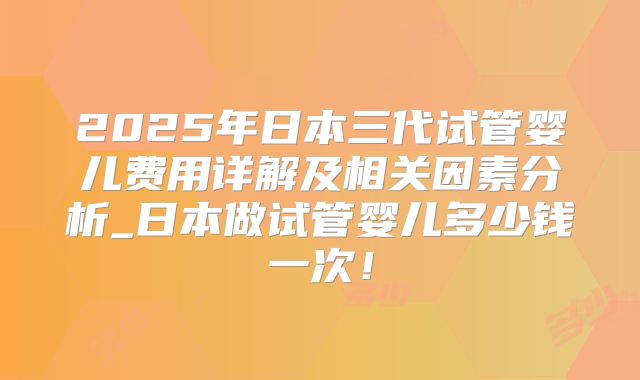 2025年日本三代试管婴儿费用详解及相关因素分析_日本做试管婴儿多少钱一次！