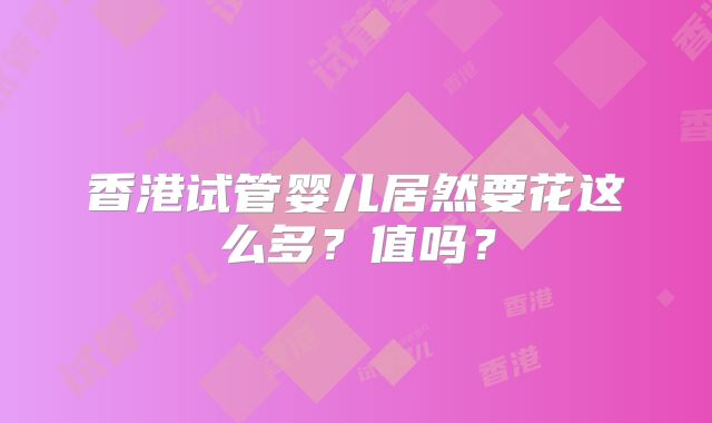 香港试管婴儿居然要花这么多？值吗？
