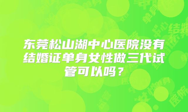 东莞松山湖中心医院没有结婚证单身女性做三代试管可以吗?