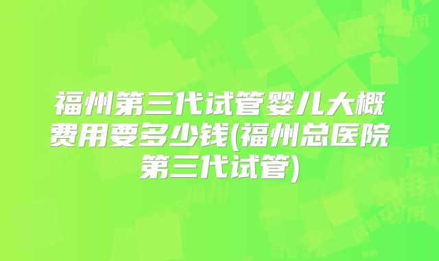 福州第三代试管婴儿大概费用要多少钱(福州总医院第三代试管)