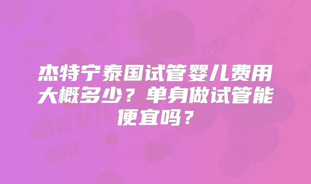 杰特宁泰国试管婴儿费用大概多少?单身做试管能便宜吗?