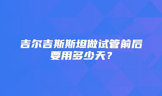 吉尔吉斯斯坦做试管前后要用多少天?