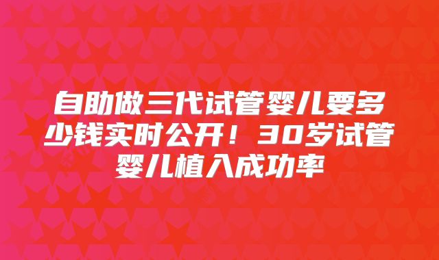 自助做三代试管婴儿要多少钱实时公开！30岁试管婴儿植入成功率