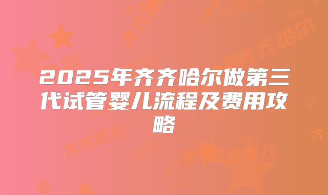 2025年齐齐哈尔做第三代试管婴儿流程及费用攻略