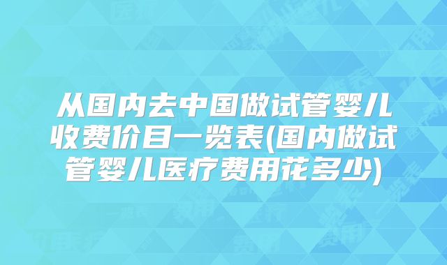 从国内去中国做试管婴儿收费价目一览表(国内做试管婴儿医疗费用花多少)