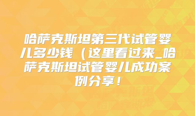 哈萨克斯坦第三代试管婴儿多少钱(这里看过来_哈萨克斯坦试管婴儿成功案例分享!