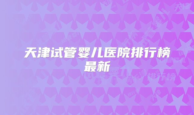 天津试管婴儿医院排行榜最新