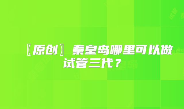 〖原创〗秦皇岛哪里可以做试管三代?