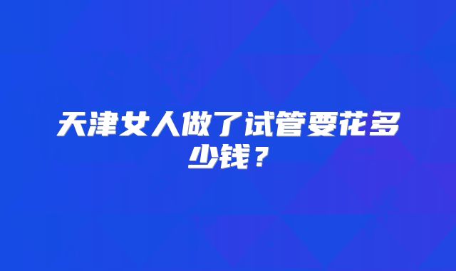 天津女人做了试管要花多少钱？