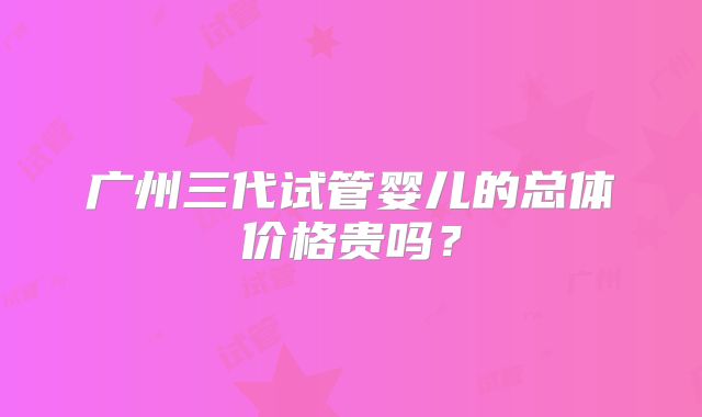 广州三代试管婴儿的总体价格贵吗？
