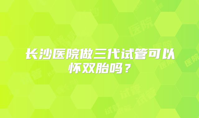 长沙医院做三代试管可以怀双胎吗？