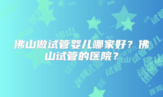 佛山做试管婴儿哪家好?佛山试管的医院?