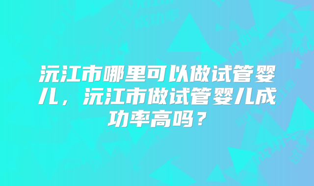 沅江市哪里可以做试管婴儿，沅江市做试管婴儿成功率高吗？