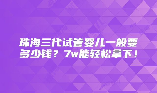 珠海三代试管婴儿一般要多少钱?7w能轻松拿下!