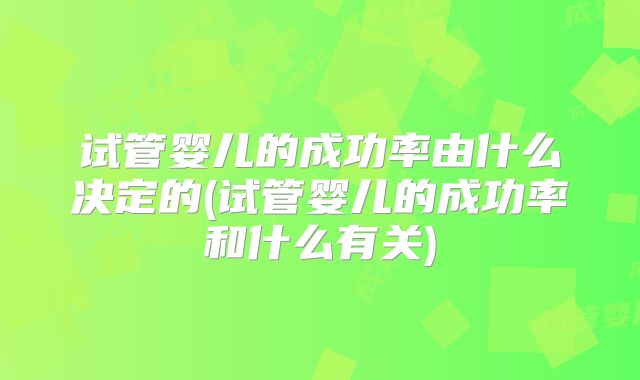 试管婴儿的成功率由什么决定的(试管婴儿的成功率和什么有关)