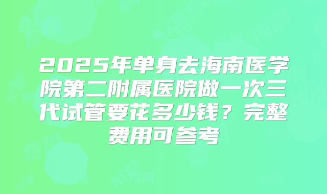2025年单身去海南医学院第二附属医院做一次三代试管要花多少钱?完整费用可参考