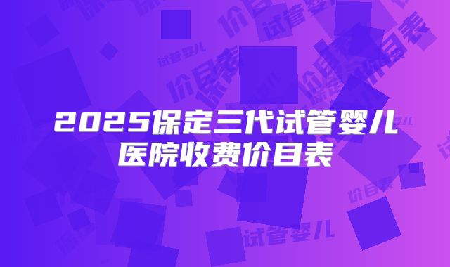 2025保定三代试管婴儿医院收费价目表