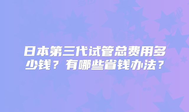 日本第三代试管总费用多少钱？有哪些省钱办法？