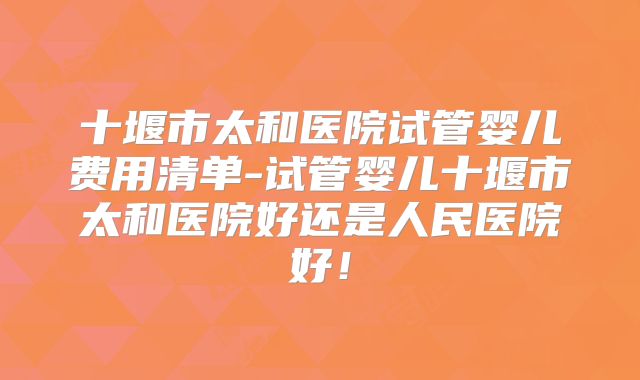 十堰市太和医院试管婴儿费用清单-试管婴儿十堰市太和医院好还是人民医院好！