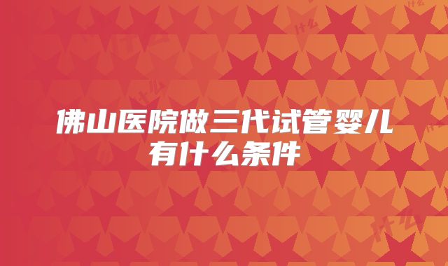 佛山医院做三代试管婴儿有什么条件