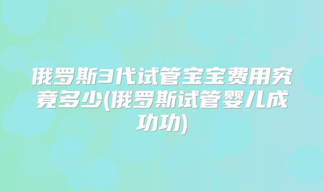 俄罗斯3代试管宝宝费用究竟多少(俄罗斯试管婴儿成功功)