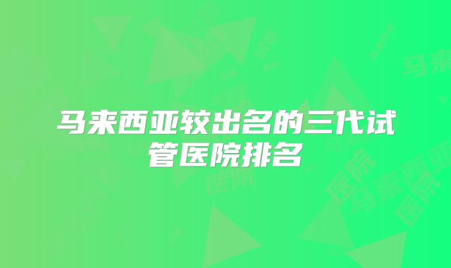 马来西亚较出名的三代试管医院排名