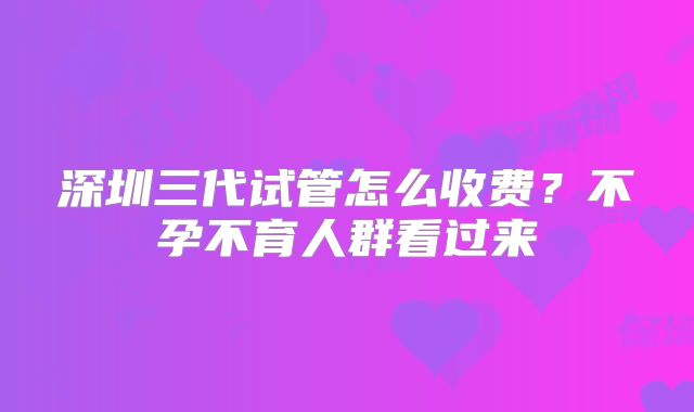 深圳三代试管怎么收费？不孕不育人群看过来