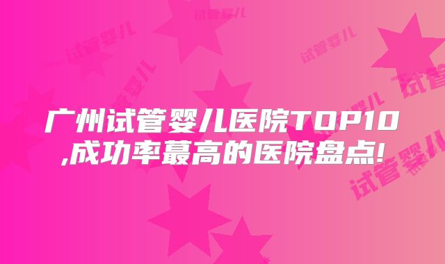 广州试管婴儿医院TOP10,成功率蕞高的医院盘点!