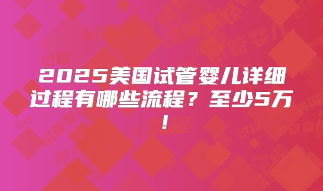 2025美国试管婴儿详细过程有哪些流程?至少5万!
