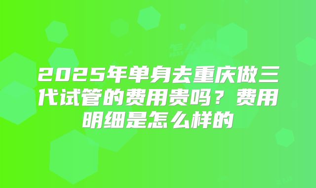 2025年单身去重庆做三代试管的费用贵吗?费用明细是怎么样的