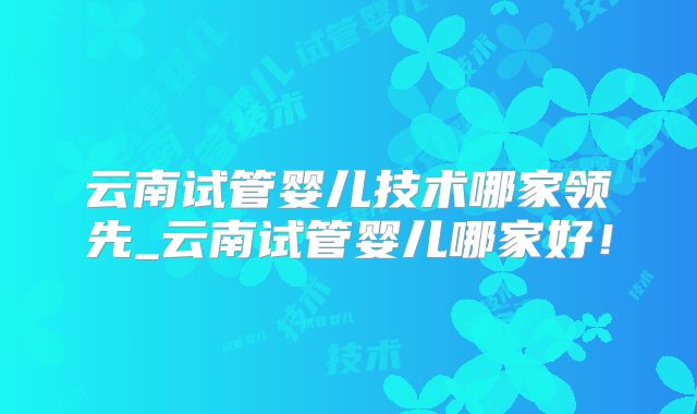 云南试管婴儿技术哪家领先_云南试管婴儿哪家好!