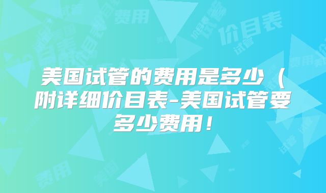 美国试管的费用是多少（附详细价目表-美国试管要多少费用！