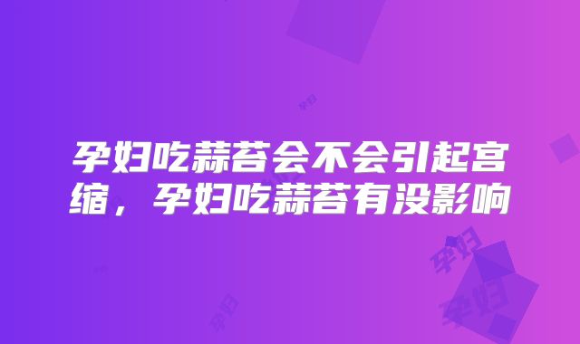 孕妇吃蒜苔会不会引起宫缩，孕妇吃蒜苔有没影响