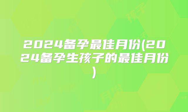 2024备孕最佳月份(2024备孕生孩子的最佳月份)