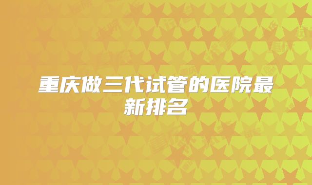 重庆做三代试管的医院最新排名
