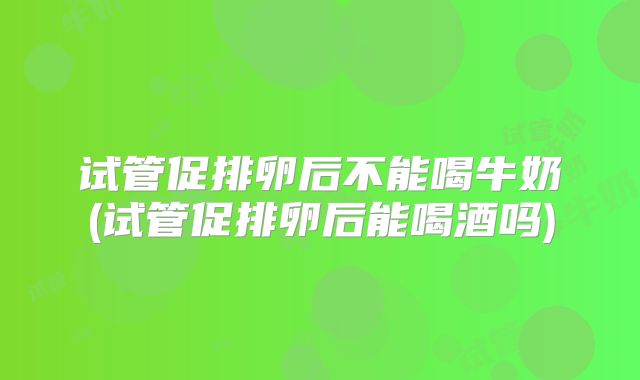 试管促排卵后不能喝牛奶(试管促排卵后能喝酒吗)