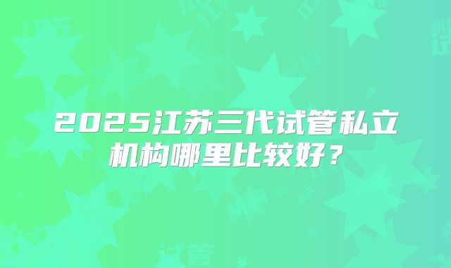 2025江苏三代试管私立机构哪里比较好？