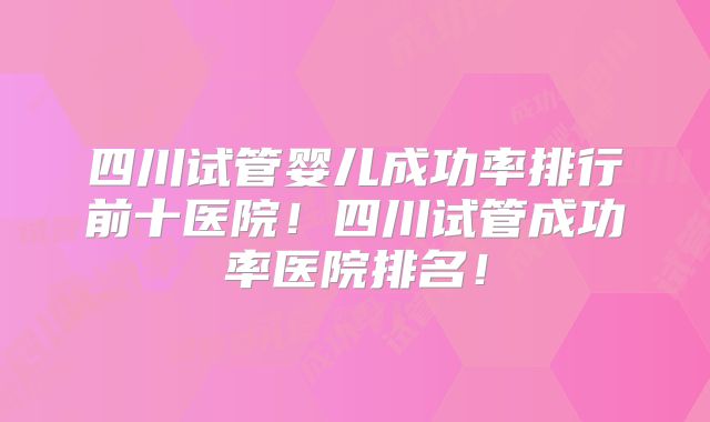 四川试管婴儿成功率排行前十医院!四川试管成功率医院排名!