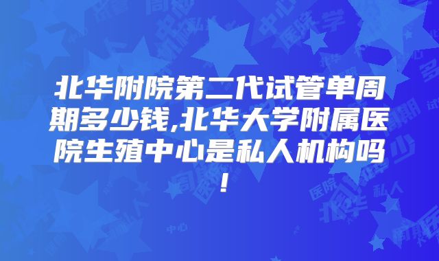 北华附院第二代试管单周期多少钱,北华大学附属医院生殖中心是私人机构吗!