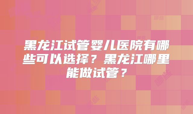 黑龙江试管婴儿医院有哪些可以选择？黑龙江哪里能做试管？