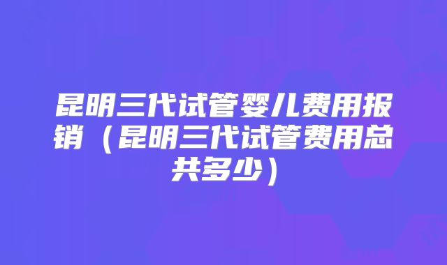 昆明三代试管婴儿费用报销(昆明三代试管费用总共多少)